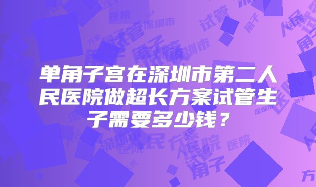 单角子宫在深圳市第二人民医院做超长方案试管生子需要多少钱?