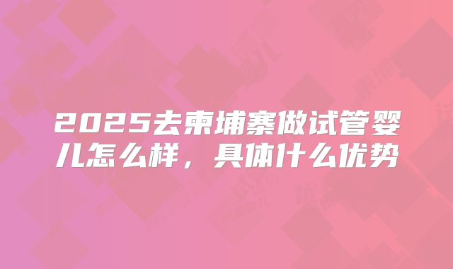 2025去柬埔寨做试管婴儿怎么样，具体什么优势