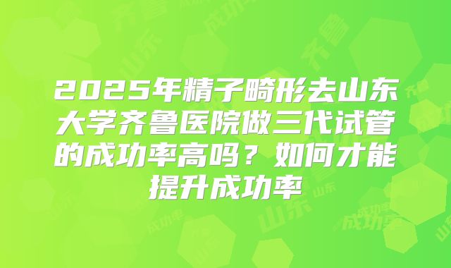 2025年精子畸形去山东大学齐鲁医院做三代试管的成功率高吗？如何才能提升成功率