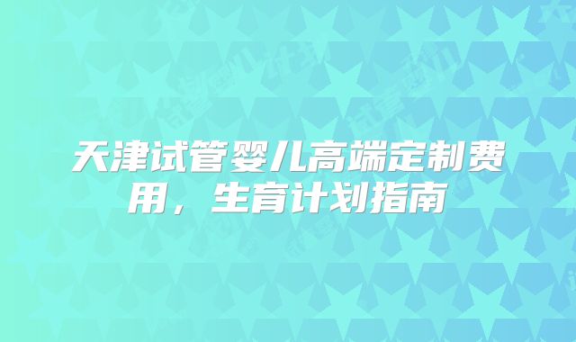 天津试管婴儿高端定制费用,生育计划指南