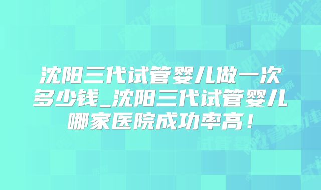 沈阳三代试管婴儿做一次多少钱_沈阳三代试管婴儿哪家医院成功率高!