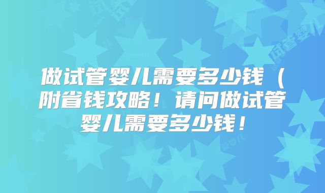 做试管婴儿需要多少钱（附省钱攻略！请问做试管婴儿需要多少钱！