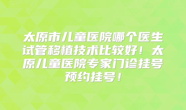 太原市儿童医院哪个医生试管移植技术比较好！太原儿童医院专家门诊挂号预约挂号！