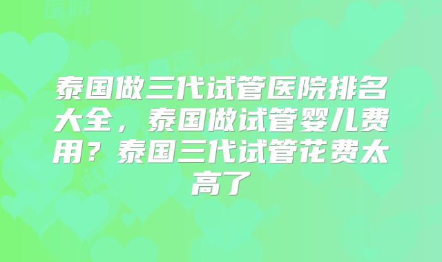 泰国做三代试管医院排名大全,泰国做试管婴儿费用?泰国三代试管花费太高了