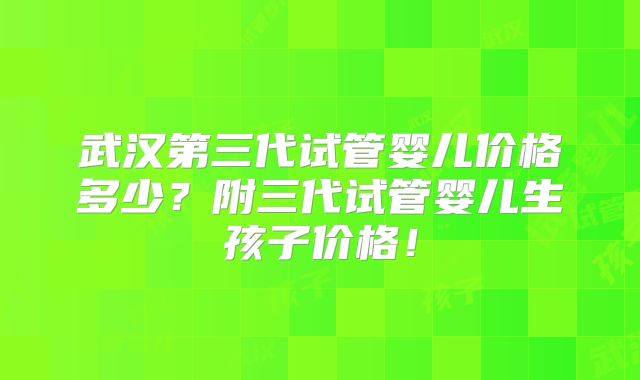 武汉第三代试管婴儿价格多少?附三代试管婴儿生孩子价格!