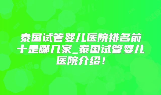 泰国试管婴儿医院排名前十是哪几家_泰国试管婴儿医院介绍!