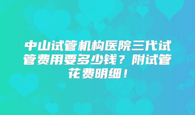 中山试管机构医院三代试管费用要多少钱？附试管花费明细！
