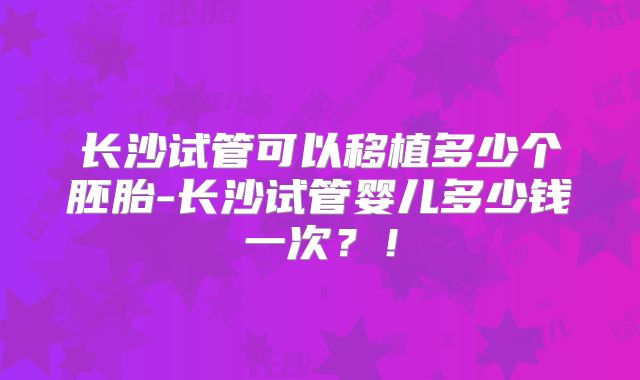 长沙试管可以移植多少个胚胎-长沙试管婴儿多少钱一次？！