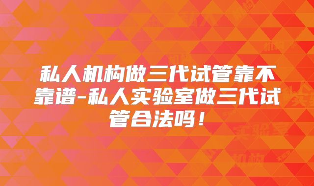 私人机构做三代试管靠不靠谱-私人实验室做三代试管合法吗!