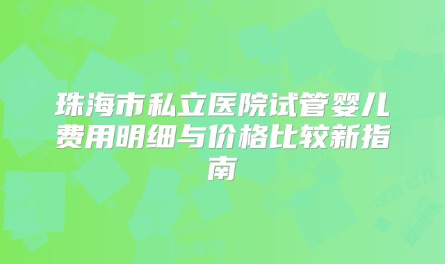 珠海市私立医院试管婴儿费用明细与价格比较新指南