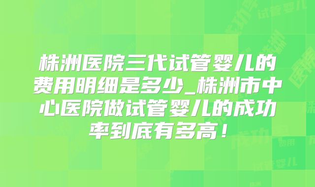 株洲医院三代试管婴儿的费用明细是多少_株洲市中心医院做试管婴儿的成功率到底有多高！