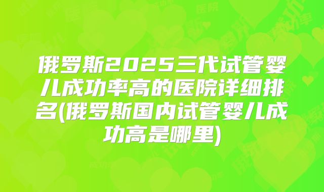 俄罗斯2025三代试管婴儿成功率高的医院详细排名(俄罗斯国内试管婴儿成功高是哪里)