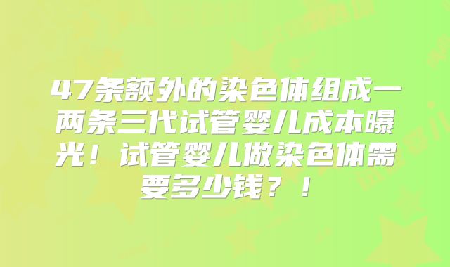 47条额外的染色体组成一两条三代试管婴儿成本曝光！试管婴儿做染色体需要多少钱？！