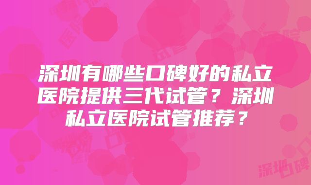 深圳有哪些口碑好的私立医院提供三代试管？深圳私立医院试管推荐？