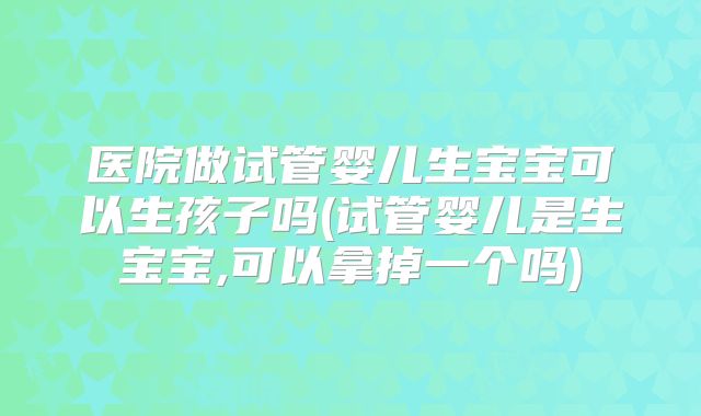 医院做试管婴儿生宝宝可以生孩子吗(试管婴儿是生宝宝,可以拿掉一个吗)