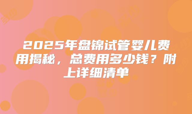 2025年盘锦试管婴儿费用揭秘,总费用多少钱?附上详细清单