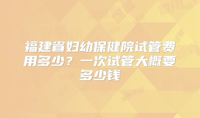福建省妇幼保健院试管费用多少？一次试管大概要多少钱