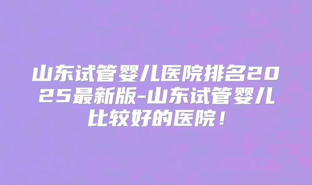 山东试管婴儿医院排名2025最新版-山东试管婴儿比较好的医院!