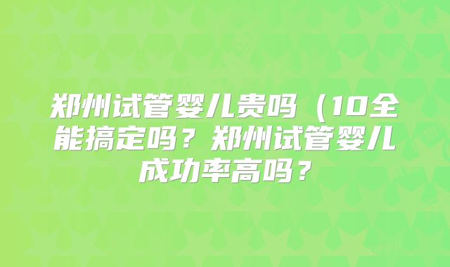 郑州试管婴儿贵吗（10全能搞定吗？郑州试管婴儿成功率高吗？