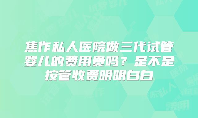焦作私人医院做三代试管婴儿的费用贵吗？是不是按管收费明明白白