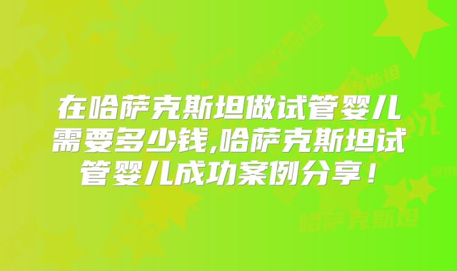 在哈萨克斯坦做试管婴儿需要多少钱,哈萨克斯坦试管婴儿成功案例分享！