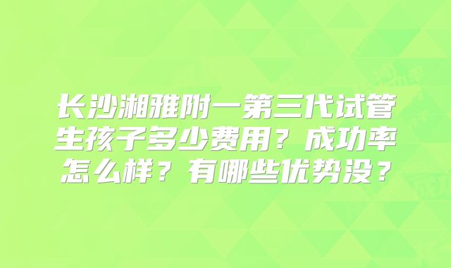 长沙湘雅附一第三代试管生孩子多少费用？成功率怎么样？有哪些优势没？