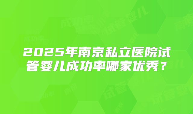 2025年南京私立医院试管婴儿成功率哪家优秀？
