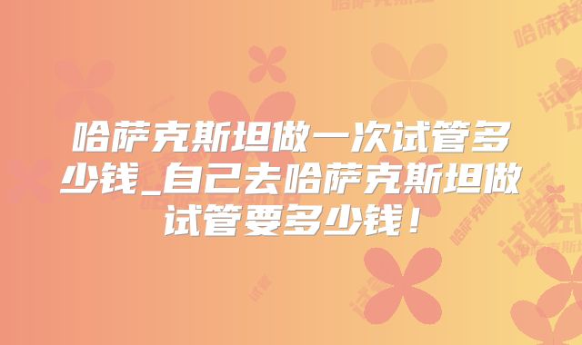哈萨克斯坦做一次试管多少钱_自己去哈萨克斯坦做试管要多少钱！