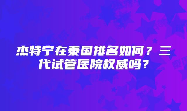 杰特宁在泰国排名如何？三代试管医院权威吗？