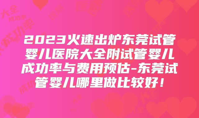 2023火速出炉东莞试管婴儿医院大全附试管婴儿成功率与费用预估-东莞试管婴儿哪里做比较好！