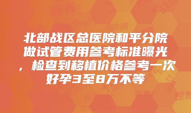 北部战区总医院和平分院做试管费用参考标准曝光，检查到移植价格参考一次好孕3至8万不等