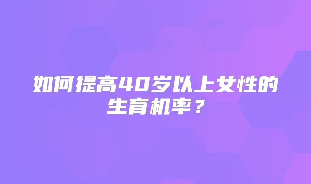 如何提高40岁以上女性的生育机率?