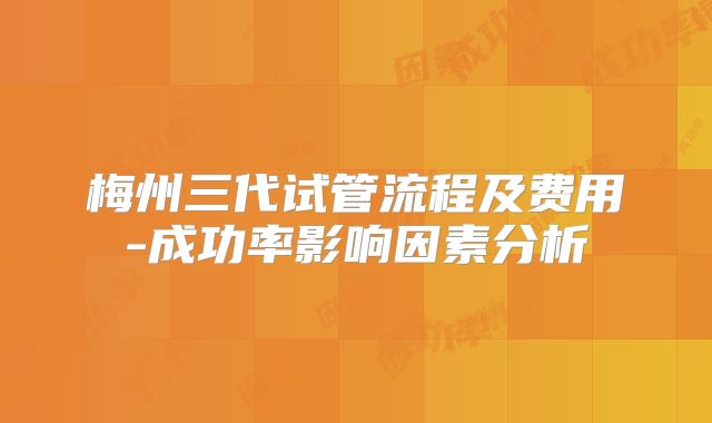 梅州三代试管流程及费用-成功率影响因素分析