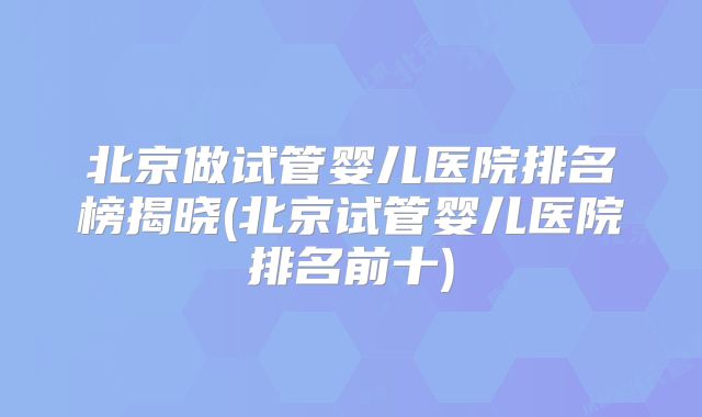 北京做试管婴儿医院排名榜揭晓(北京试管婴儿医院排名前十)