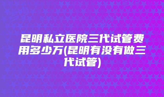 昆明私立医院三代试管费用多少万(昆明有没有做三代试管)