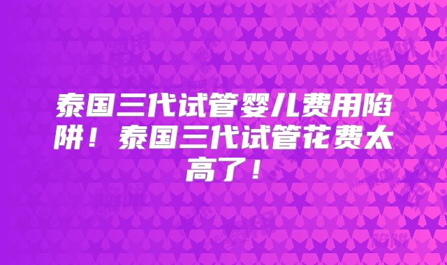 泰国三代试管婴儿费用陷阱！泰国三代试管花费太高了！