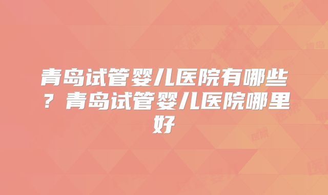 青岛试管婴儿医院有哪些？青岛试管婴儿医院哪里好