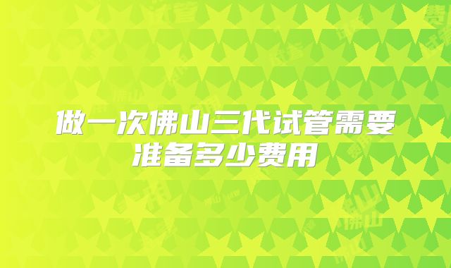 做一次佛山三代试管需要准备多少费用