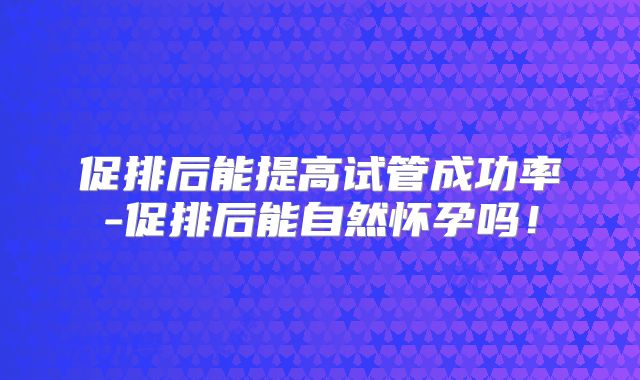 促排后能提高试管成功率-促排后能自然怀孕吗！