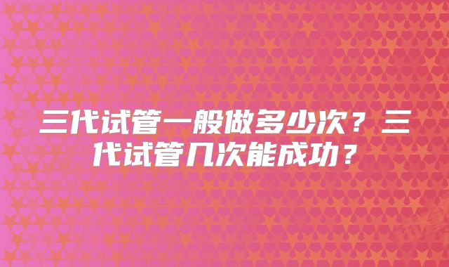 三代试管一般做多少次？三代试管几次能成功？