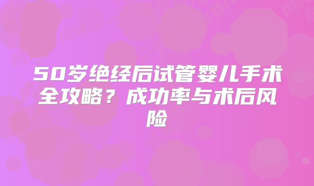50岁绝经后试管婴儿手术全攻略？成功率与术后风险