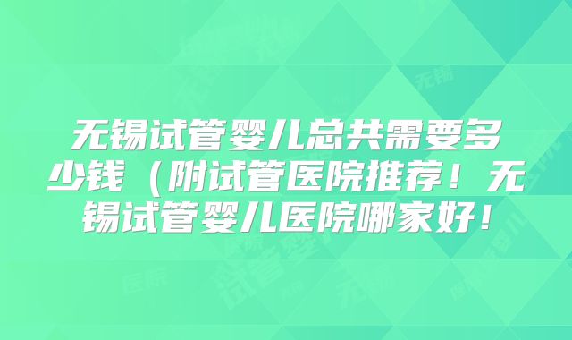 无锡试管婴儿总共需要多少钱(附试管医院推荐!无锡试管婴儿医院哪家好!