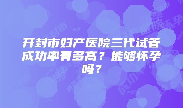 开封市妇产医院三代试管成功率有多高?能够怀孕吗?