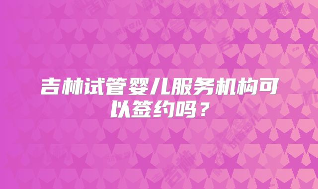 吉林试管婴儿服务机构可以签约吗？