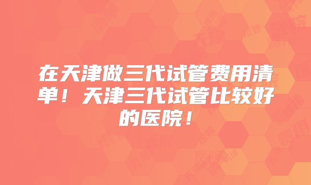 在天津做三代试管费用清单！天津三代试管比较好的医院！