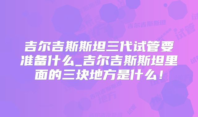 吉尔吉斯斯坦三代试管要准备什么_吉尔吉斯斯坦里面的三块地方是什么！