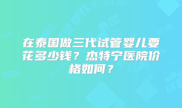 在泰国做三代试管婴儿要花多少钱?杰特宁医院价格如何?