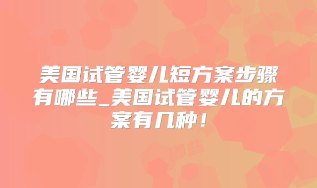 美国试管婴儿短方案步骤有哪些_美国试管婴儿的方案有几种！