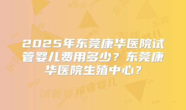 2025年东莞康华医院试管婴儿费用多少？东莞康华医院生殖中心？