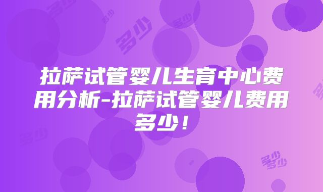 拉萨试管婴儿生育中心费用分析-拉萨试管婴儿费用多少！